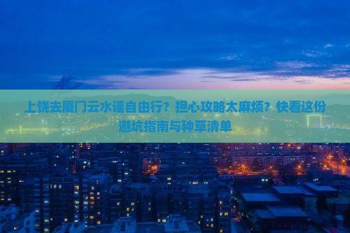 上饶去厦门云水谣自由行？担心攻略太麻烦？快看这份避坑指南与种草清单