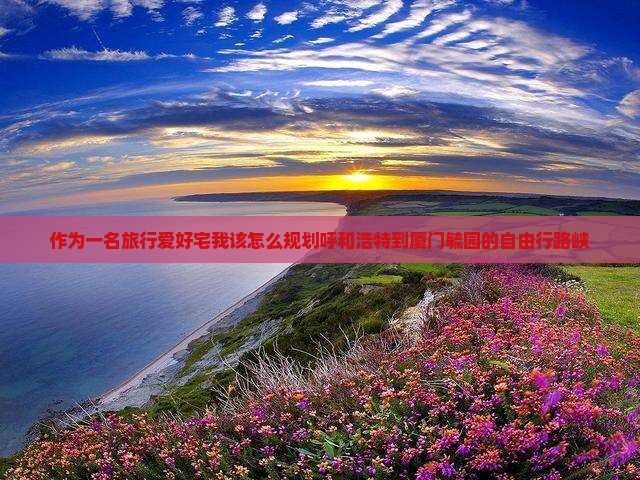 作为一名旅行爱好宅我该怎么规划呼和浩特到厦门毓园的自由行路峡