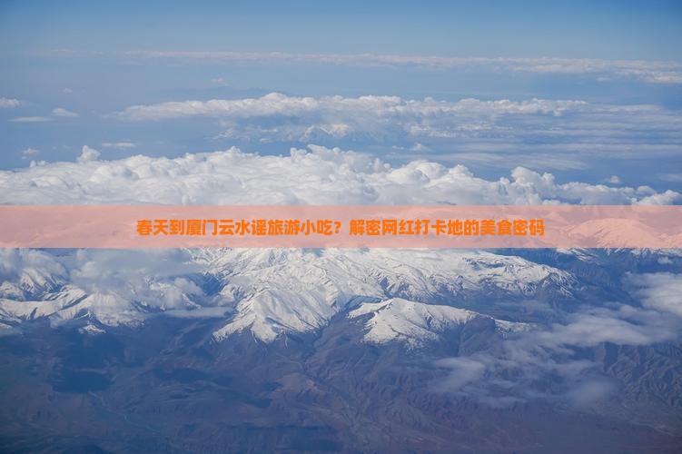 春天到厦门云水谣旅游小吃？解密网红打卡地的美食密码