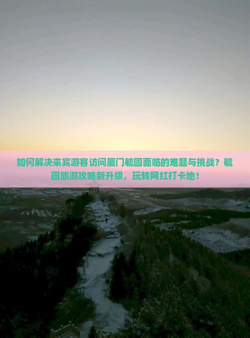 如何解决来宾游客访问厦门毓园面临的难题与挑战？毓园旅游攻略新升级，玩转网红打卡地！