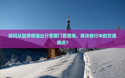 如何从固原便捷出行至厦门曾厝埯，解决旅行中的交通痛点？