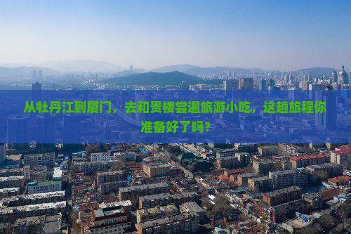 从牡丹江到厦门，去和贵楼尝遍旅游小吃，这趟旅程你准备好了吗？