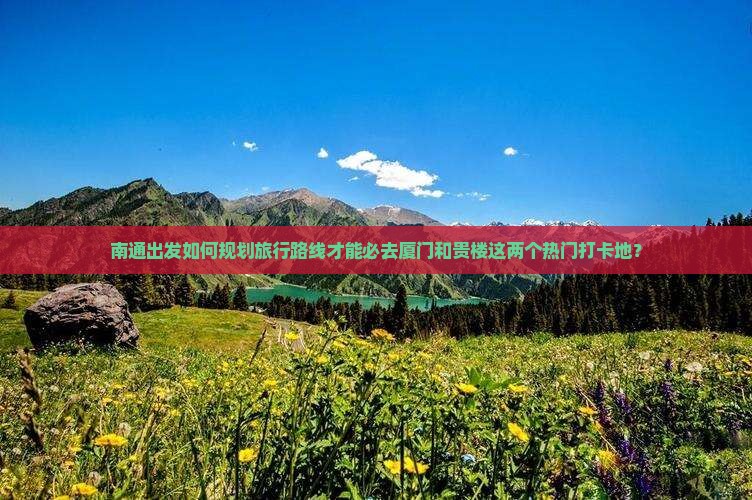 南通出发如何规划旅行路线才能必去厦门和贵楼这两个热门打卡地？