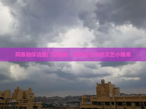 阿泰勒探访厦门曾厝埯：寻找记忆中的文艺小确幸