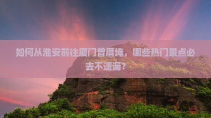 如何从淮安前往厦门曾厝埯，哪些热门景点必去不遗漏？