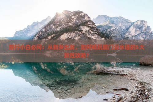 旅行小白必问：从新乡出发，如何畅玩厦门云水谣的5大致胜攻略？