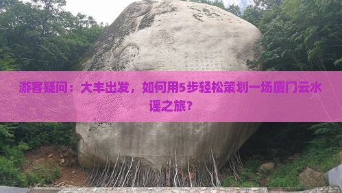 游客疑问：大丰出发，如何用5步轻松策划一场厦门云水谣之旅？