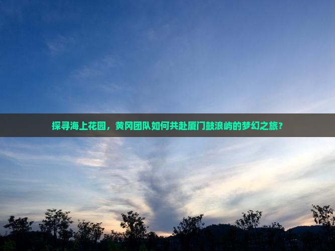 探寻海上花园，黄冈团队如何共赴厦门鼓浪屿的梦幻之旅？