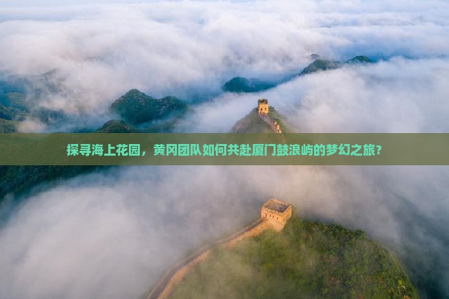 探寻海上花园，黄冈团队如何共赴厦门鼓浪屿的梦幻之旅？