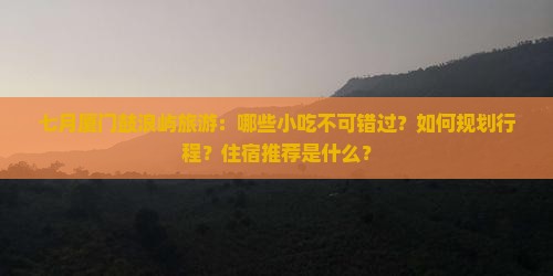 七月厦门鼓浪屿旅游：哪些小吃不可错过？如何规划行程？住宿推荐是什么？