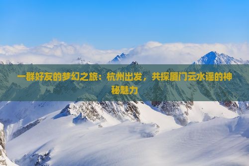 一群好友的梦幻之旅：杭州出发，共探厦门云水谣的神秘魅力