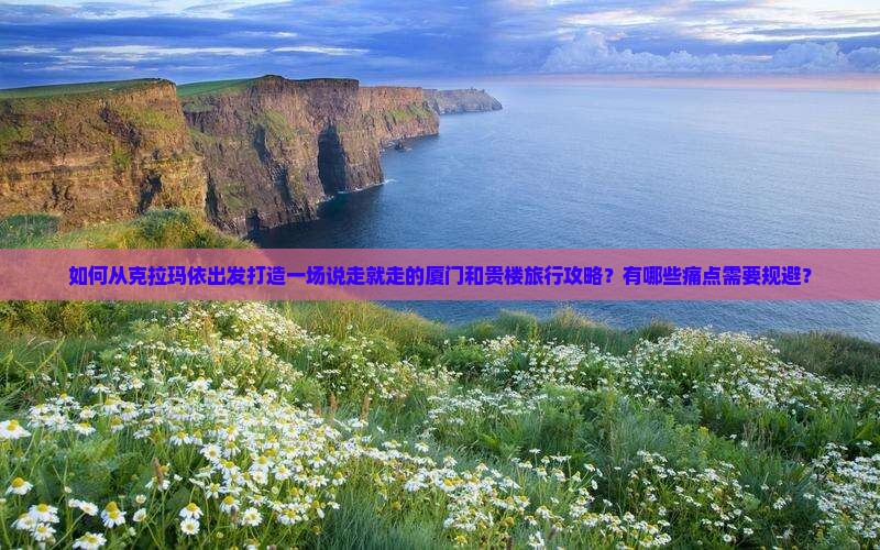 如何从克拉玛依出发打造一场说走就走的厦门和贵楼旅行攻略？有哪些痛点需要规避？