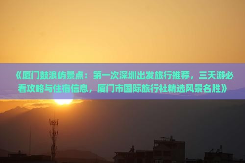 《厦门鼓浪屿景点：第一次深圳出发旅行推荐，三天游必看攻略与住宿信息，厦门市国际旅行社精选风景名胜》