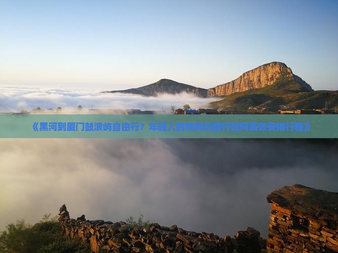 《黑河到厦门鼓浪屿自由行？年轻人的特种兵旅行如何高效安排行程》