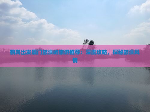 鹤岗出发厦门鼓浪屿旅游推荐:深度攻略,探秘鼓浪风情 鹤岗出发厦门鼓浪屿旅游推荐:深度攻略,探秘鼓浪风情