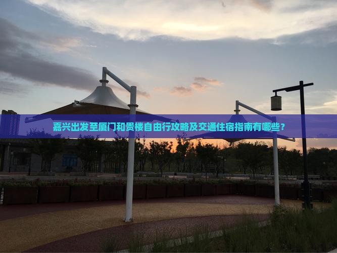 嘉兴出发至厦门和贵楼自由行攻略及交通住宿指南有哪些？