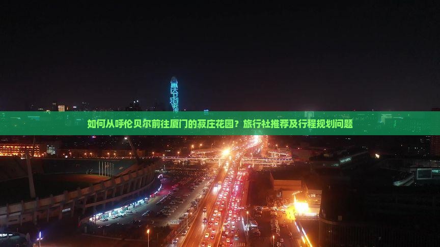 如何从呼伦贝尔前往厦门的菽庄花园？旅行社推荐及行程规划问题
