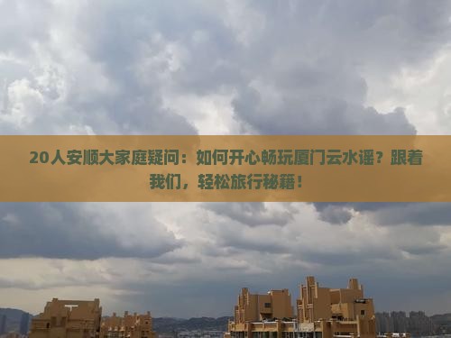 20人安顺大家庭疑问：如何开心畅玩厦门云水谣？跟着我们，轻松旅行秘籍！