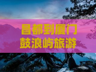 昌都到厦门鼓浪屿一日 昌都到厦门鼓浪屿一日