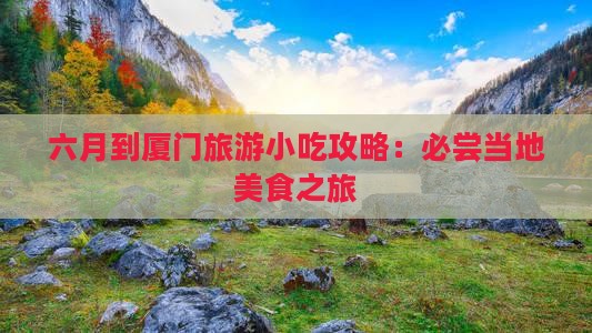 六月到厦门旅游小吃攻略：必尝当地美食之旅