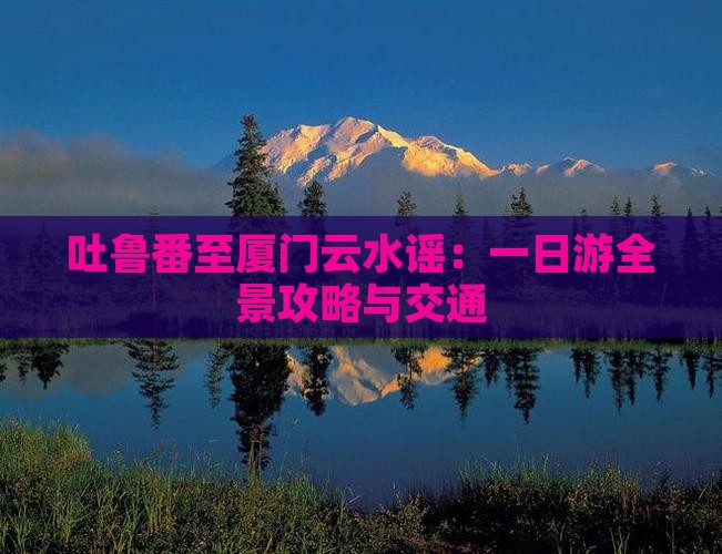 吐鲁番至厦门云水谣：一日游全景攻略与交通