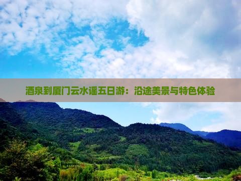 酒泉到厦门云水谣五日游：沿途美景与特色体验