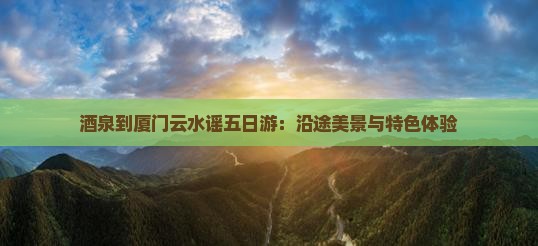 酒泉到厦门云水谣五日游：沿途美景与特色体验