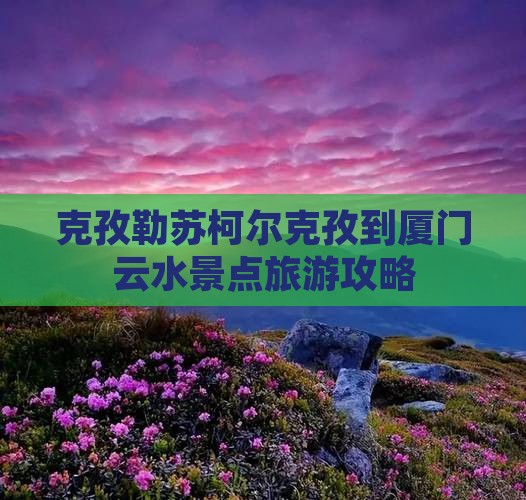 克孜勒苏柯尔克孜到厦门云水景点旅游攻略