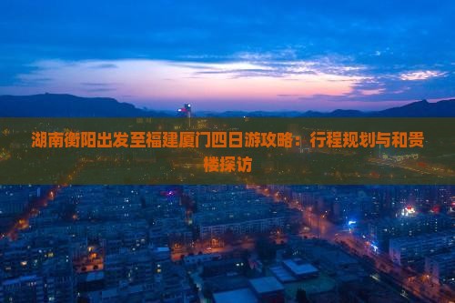 湖南衡阳出发至福建厦门四日游攻略：行程规划与和贵楼探访