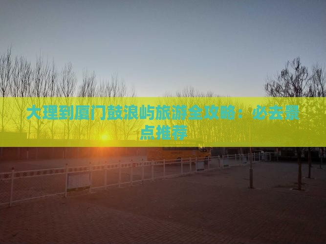 大理到厦门鼓浪屿旅游全攻略：必去景点推荐