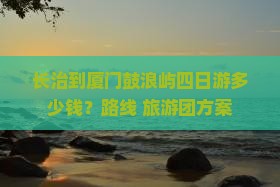 长治到厦门鼓浪屿四日游多少钱？路线+旅游团方案