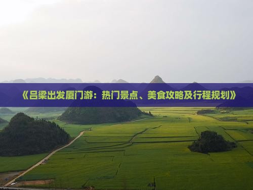 《吕梁出发厦门游:热门景点、美食攻略及行程规划》 《吕梁出发厦门游:热门景点、美食攻略及行程规划》