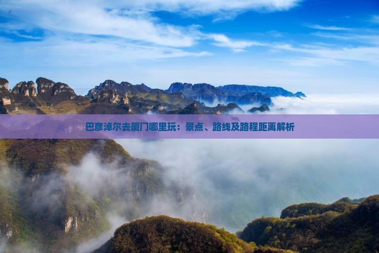 巴彦淖尔去厦门哪里玩:景点、路线及路程距离解析 巴彦淖尔去厦门哪里玩:景点、路线及路程距离解析