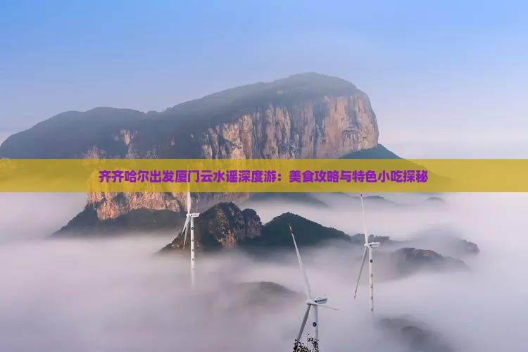 齐齐哈尔出发厦门云水谣深度游：美食攻略与特色小吃探秘