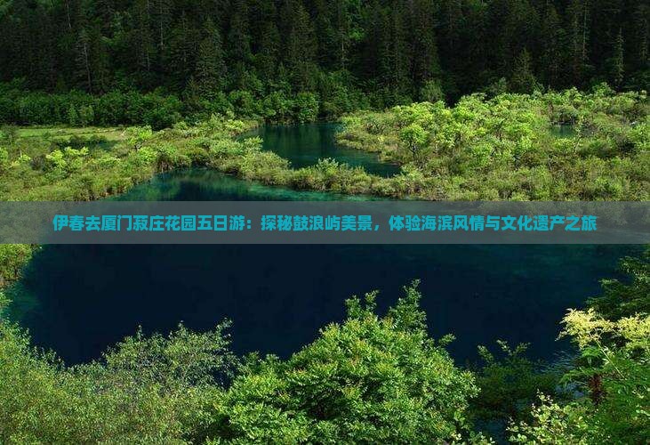 伊春去厦门菽庄花园五日游：探秘鼓浪屿美景，体验海滨风情与文化遗产之旅