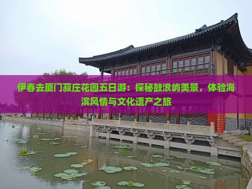 伊春去厦门菽庄花园五日游：探秘鼓浪屿美景，体验海滨风情与文化遗产之旅