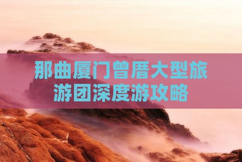 那曲厦门曾厝大型旅游团深度游攻略