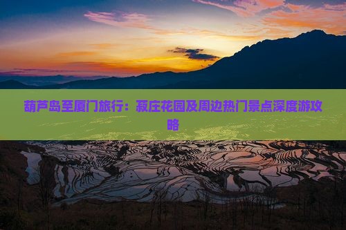葫芦岛至厦门旅行：菽庄花园及周边热门景点深度游攻略