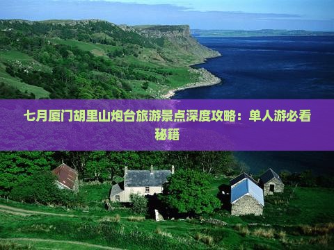 七月厦门胡里山炮台旅游景点深度攻略：单人游必看秘籍