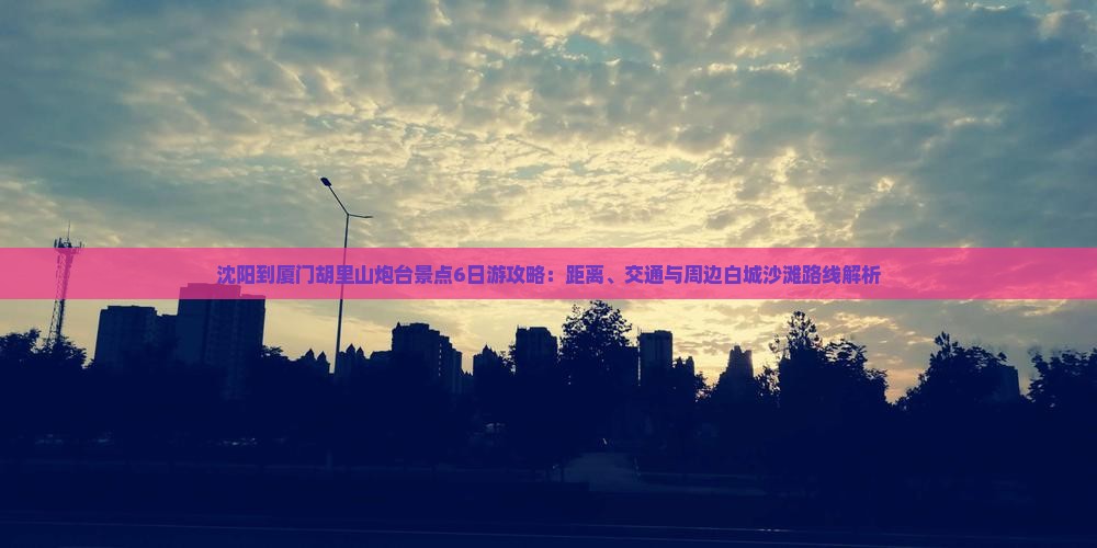 沈阳到厦门胡里山炮台景点6日游攻略：距离、交通与周边白城沙滩路线解析