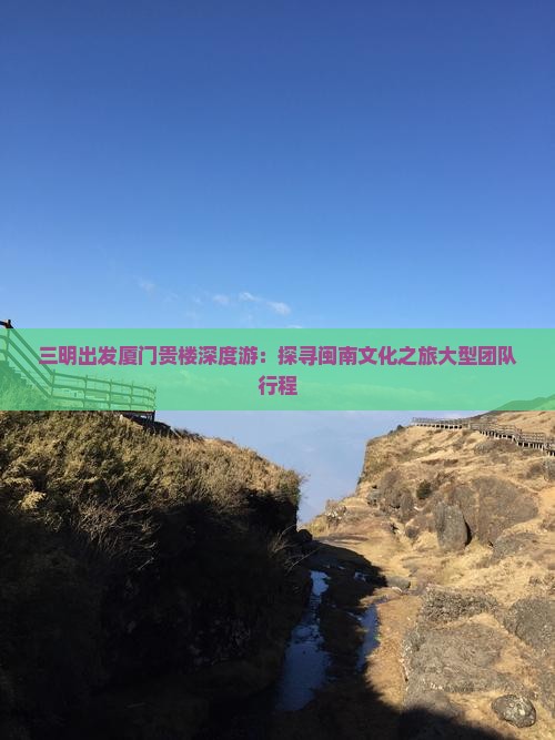 三明出发厦门贵楼深度游：探寻闽南文化之旅大型团队行程
