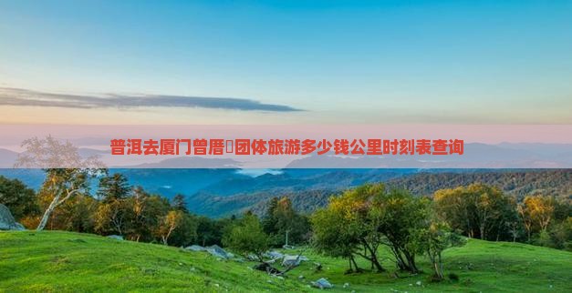 普洱去厦门曾厝垵团体旅游多少钱公里时刻表查询