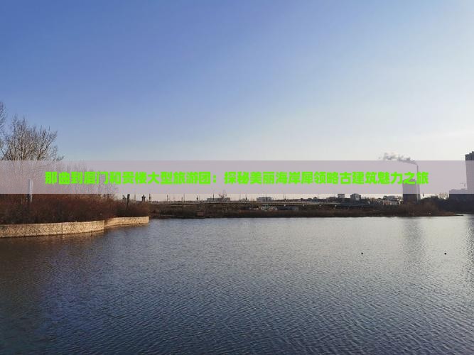 那曲到厦门和贵楼大型旅游团：探秘美丽海岸犀领略古建筑魅力之旅