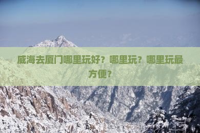 威海去厦门哪里玩好？哪里玩？哪里玩最方便？