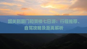 韶关到厦门和贵楼七日游：行程推荐、自驾攻略及距离解析