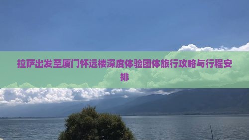 拉萨出发至厦门怀远楼深度体验团体旅行攻略与行程安排
