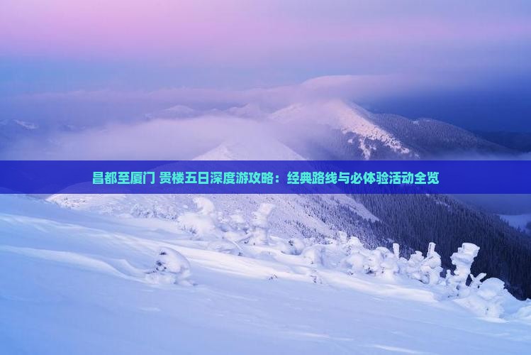 昌都至厦门+贵楼五日深度游攻略：经典路线与必体验活动全览