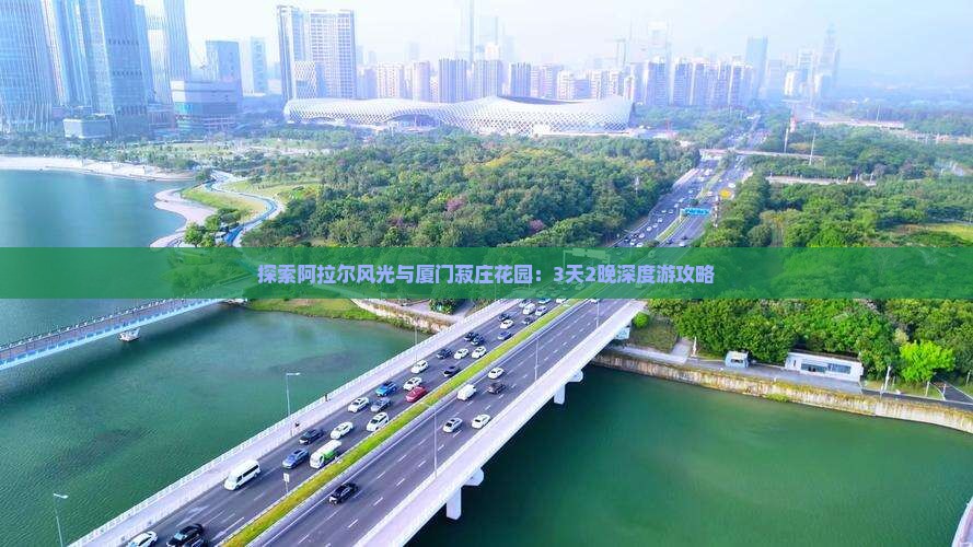 探索阿拉尔风光与厦门菽庄花园：3天2晚深度游攻略