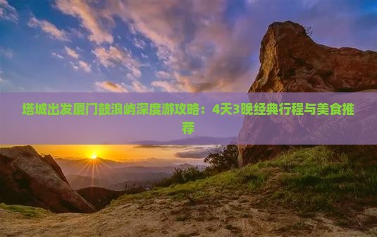 塔城出发厦门鼓浪屿深度游攻略：4天3晚经典行程与美食推荐
