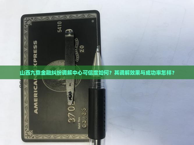 山西九鼎金融纠纷调解中心可信度如何？其调解效果与成功率怎样？